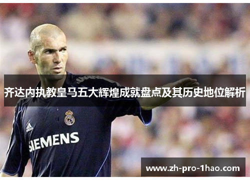 齐达内执教皇马五大辉煌成就盘点及其历史地位解析 齐达内执教皇马五大辉煌成就盘点及其历史地位解析
