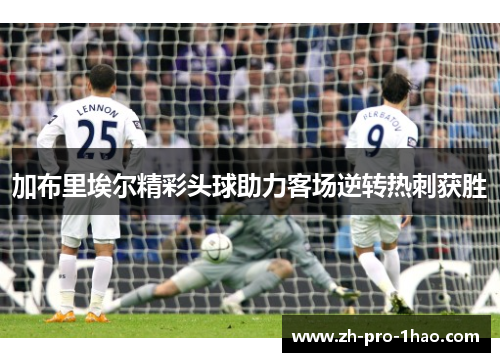 加布里埃尔精彩头球助力客场逆转热刺获胜