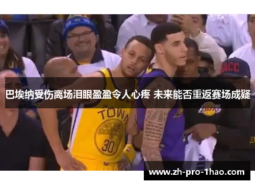 巴埃纳受伤离场泪眼盈盈令人心疼 未来能否重返赛场成疑