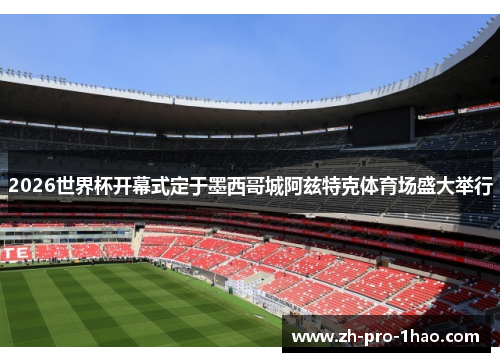 2026世界杯开幕式定于墨西哥城阿兹特克体育场盛大举行