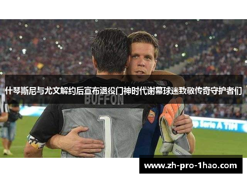 什琴斯尼与尤文解约后宣布退役门神时代谢幕球迷致敬传奇守护者们