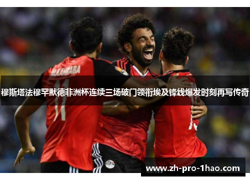 穆斯塔法穆罕默德非洲杯连续三场破门领衔埃及锋线爆发时刻再写传奇 穆斯塔法穆罕默德非洲杯连续三场破门领衔埃及锋线爆发时刻再写传奇