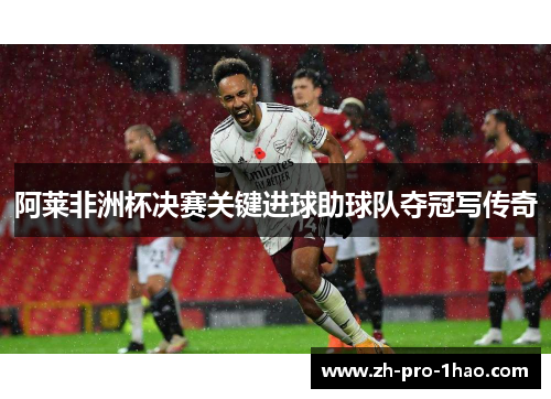 阿莱非洲杯决赛关键进球助球队夺冠写传奇 阿莱非洲杯决赛关键进球助球队夺冠写传奇